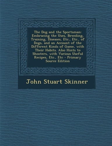 The Dog and the Sportsman: Embracing the Uses, Breeding, Training, Diseases, Etc., Etc., of Dogs, and an Account of the Different Kinds of Game, with ... Recipes, Etc., Etc - Primary Source Edition