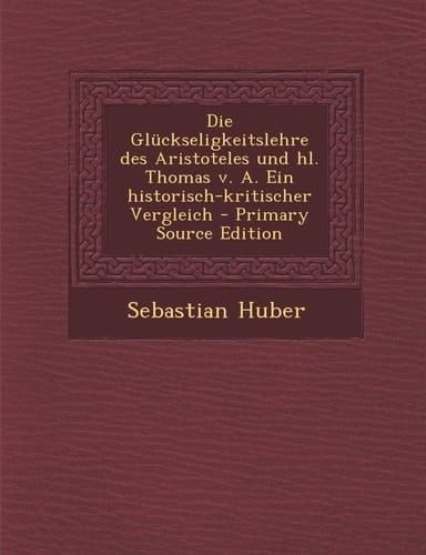 Die Gluckseligkeitslehre Des Aristoteles Und Hl. Thomas V. A. Ein Historisch-Kritischer Vergleich - Primary Source Edition (German Edition)