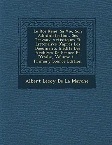 Le Roi René: Sa Vie, Son Administration, Ses Travaux Artistiques Et Littéraires D'après Les Documents Inédits Des Archives De France Et D'italie, Volume 1 (French Edition)