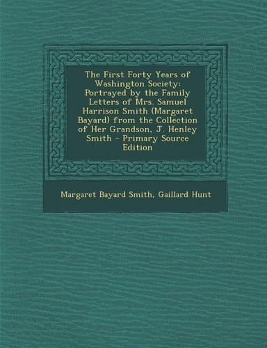The First Forty Years of Washington Society Portrayed by the Family Letters of Mrs. Samuel Harrison Smith (Margaret Bayard) from the Collection of He