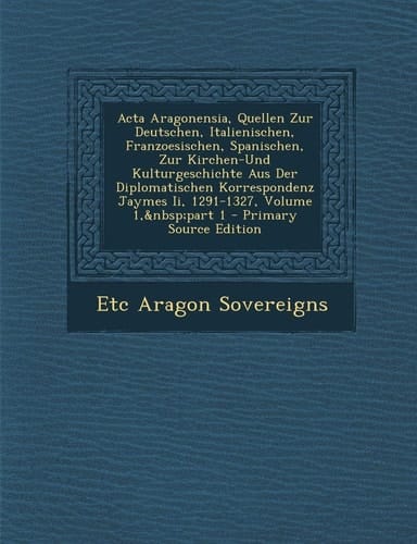 Acta Aragonensia, Quellen Zur Deutschen, Italienischen, Franzoesischen, Spanischen, Zur Kirchen-Und Kulturgeschichte Aus Der Diplomatischen Korrespond