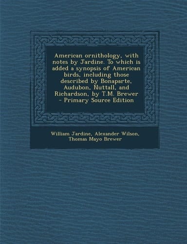 American Ornithology, with Notes by Jardine. to Which Is Added a Synopsis of American Birds, Including Those Described by Bonaparte, Audubon, Nuttall