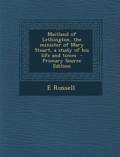 Maitland of Lethington, the Minister of Mary Stuart, a Study of His Life and Times - Primary Source Edition