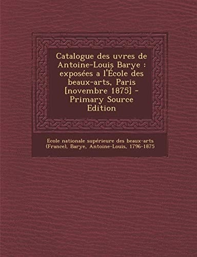 Catalogue Des Uvres de Antoine-Louis Barye Exposees a L'Ecole Des Beaux-Arts, Paris [Novembre 1875] - Primary Source Edition