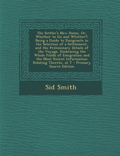 The Settler's New Home, Or, Whether to Go and Whither? Being a Guide to Emigrants in the Selection of a Settlement, and the Preliminary Details of Th