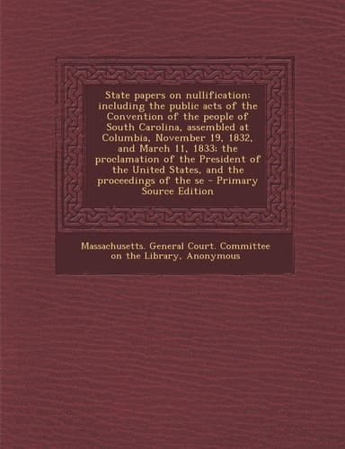 State Papers on Nullification Including the Public Acts of the Convention of the People of South Carolina, Assembled at Columbia, November 19, 1832,