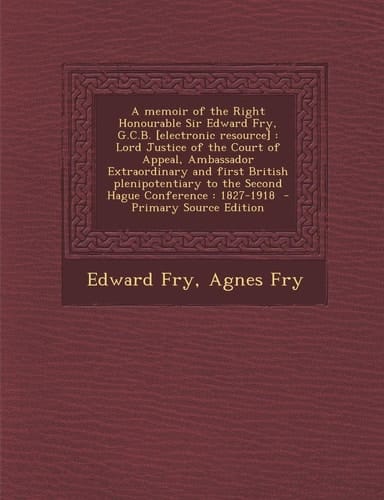 A Memoir of the Right Honourable Sir Edward Fry, G. C. B. [Electronic Resource] Lord Justice of the Court of Appeal, Ambassador Extraordinary and Fir