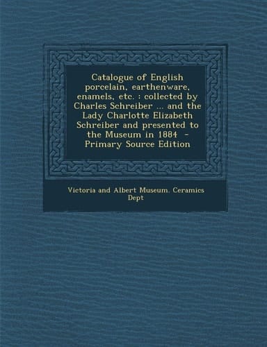 Catalogue of English Porcelain, Earthenware, Enamels, Etc Collected by Charles Schreiber ... and the Lady Charlotte Elizabeth Schreiber and Presente