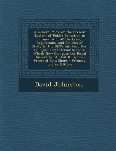 A General View of the Present System of Public Education in France And of the Laws, Regulations, and Courses of Study in the Different Faculties, C