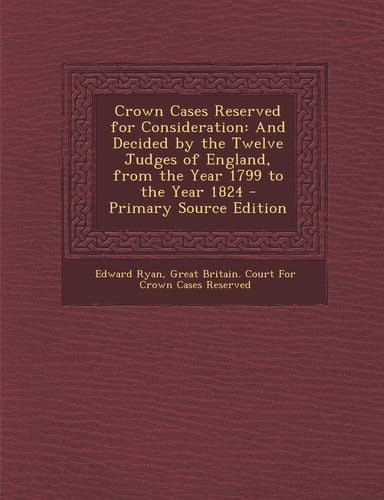 Crown Cases Reserved for Consideration And Decided by the Twelve Judges of England, from the Year 1799 to the Year 1824 - Primary Source Edition