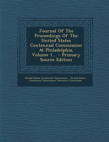 Journal of the Proceedings of the United States Centennial Commission at Philadelphia, Volume 1... - Primary Source Edition