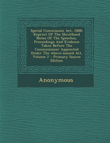 Special Commission Act 1888 Reprint of the Shrothand Notes of the Speeches, Proceedings and Evidence Taken Before the Commissioner Appointed Under T