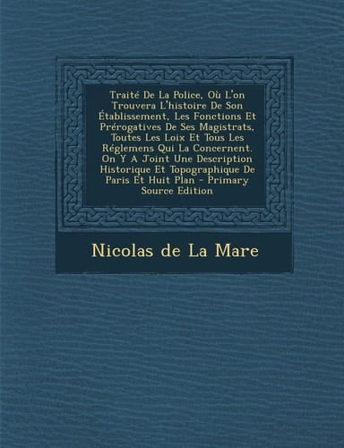 Traité de la Police, Où L'on Trouvera L'Histoire de Son Établissement, Les Fonctions Et Prérogatives de Ses Magistrats, Toutes Les Loix Et Tous Les R