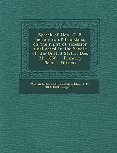 Speech of Hon. J. P. Benjamin, of Louisiana, on the Right of Secession Delivered in the Senate of the United States, Dec. 31, 1860 - Primary Source