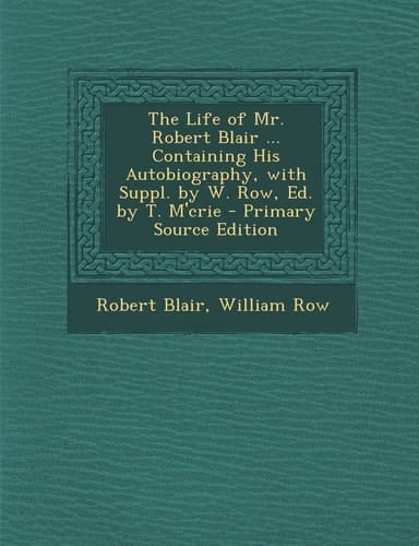 The Life of Mr. Robert Blair ... Containing His Autobiography, with Suppl. by W. Row, Ed. by T. M'Crie - Primary Source Edition