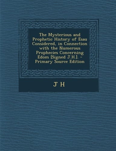 The Mysterious and Prophetic History of Esau Considered, in Connection with the Numerous Prophecies Concerning Edom [Signed J. H. ]. - Primary Source Ed