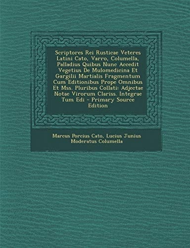 Scriptores Rei Rusticae Veteres Latini Cato, Varro, Columella, Palladius Quibus Nunc Accedit Vegetius de Mulomedicina Et Gargilii Martialis Fragmentum