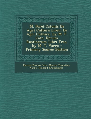 M. Porci Catonis de Agri Cultura Liber De Agri Cultura, by M. P. Cato. Rerum Rusticarum Libri Tres, by M. T. Varro - Primary Source Edition