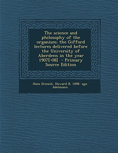 The Science and Philosophy of the Organism; the Gifford Lectures Delivered Before the University of Aberdeen in the Year 1907[-08] - Primary Source Ed