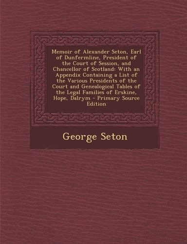 Memoir of Alexander Seton, Earl of Dunfermline, President of the Court of Session, and Chancellor of Scotland With an Appendix Containing a List of T