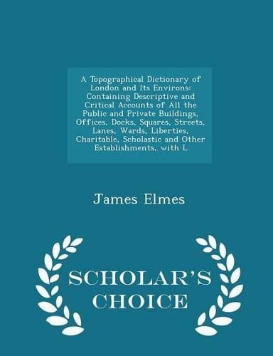 A Topographical Dictionary of London and Its Environs Containing Descriptive and Critical Accounts of All the Public and Private Buildings, Offices, Docks, Squares, Streets, Lanes, Wards, Liberties, Charitable, Scholastic and Other Establishments, with L - Scholar's Choice Edition