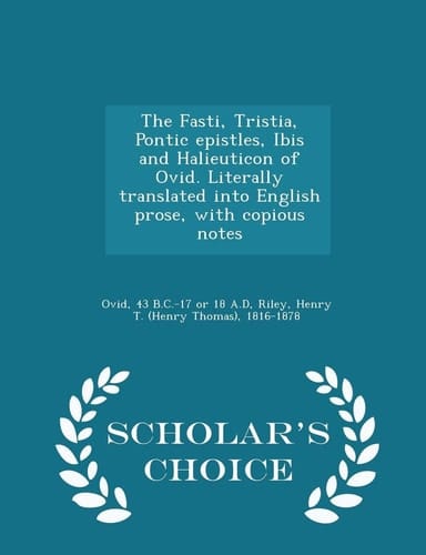 The Fasti, Tristia, Pontic Epistles, Ibis and Halieuticon of Ovid. Literally Translated Into English Prose, with Copious Notes - Scholar's Choice Edition