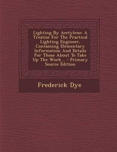 Lighting by Acetylene A Treatise for the Practical Lighting Engineer, Containing Elementary Information and Details for Those about to Take Up the Wo