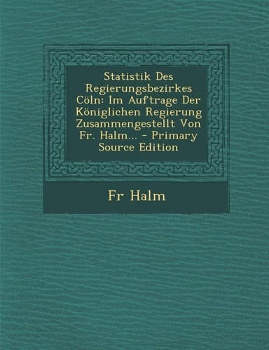 Statistik Des Regierungsbezirkes Cöln Im Auftrage Der Königlichen Regierung Zusammengestellt Von Fr. Halm... - Primary Source Edition