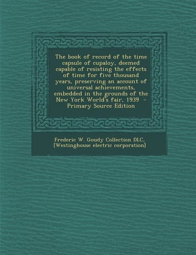 The Book of Record of the Time Capsule of Cupaloy, Deemed Capable of Resisting the Effects of Time for Five Thousand Years, Preserving an Account of U