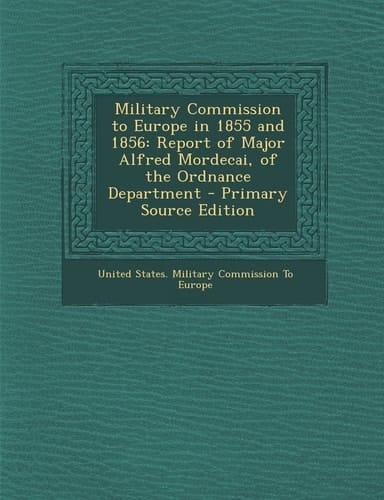 Military Commission to Europe in 1855 And 1856 Report of Major Alfred Mordecai, of the Ordnance Department - Primary Source Edition