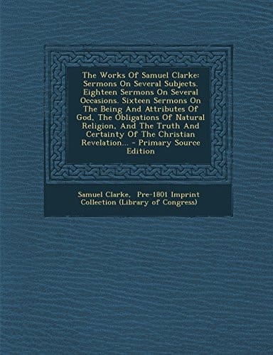 The Works of Samuel Clarke Sermons on Several Subjects. Eighteen Sermons on Several Occasions. Sixteen Sermons on the Being and Attributes of God, Th