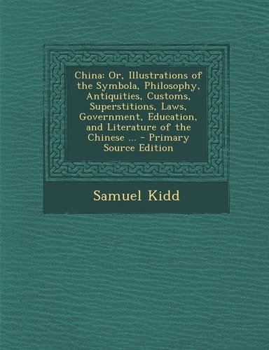 China Or, Illustrations of the Symbola, Philosophy, Antiquities, Customs, Superstitions, Laws, Government, Education, and Literature of the Chinese .