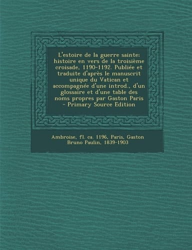 L'estoire de la guerre sainte; histoire en vers de la troisième croisade, 1190-1192. Publiée et traduite d'après le manuscrit unique du Vatican et accompagnée d'une introd., d'un glossaire et d'une table des noms propres par Gaston Paris