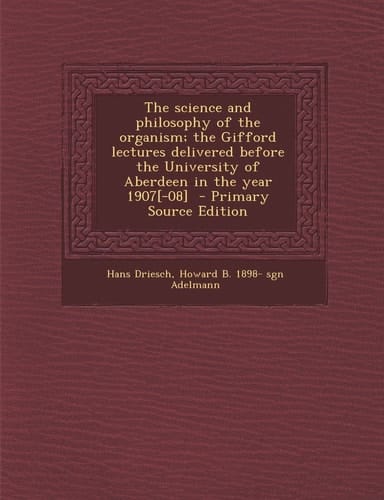 The Science and Philosophy of the Organism; the Gifford Lectures Delivered Before the University of Aberdeen in the Year 1907[-08] - Primary Source E