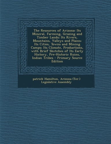 The Resources of Arizona Its Mineral, Farming, Grazing and Timber Lands; Its Rivers, Mountains, Valleys and Plains; Its Cities, Towns and Mining Camp