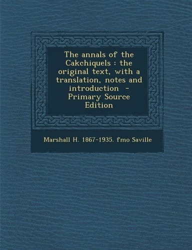 The Annals of the Cakchiquels The Original Text, with a Translation, Notes and Introduction - Primary Source Edition
