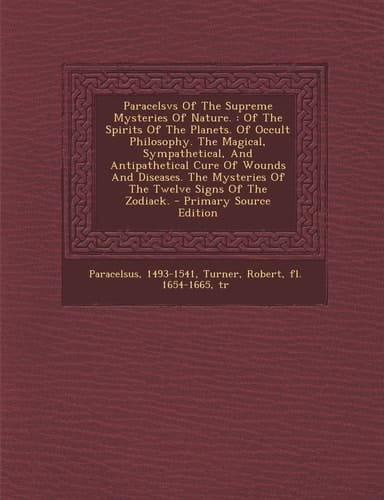Paracelsvs of the Supreme Mysteries of Nature Of the Spirits of the Planets. of Occult Philosophy. the Magical, Sympathetical, and Antipathetical C