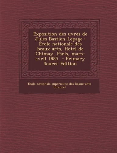 Exposition Des Uvres de Jules Bastien-Lepage École Nationale Des Beaux-Arts, Hotel de Chimay, Paris, Mars-Avril 1885 - Primary Source Edition