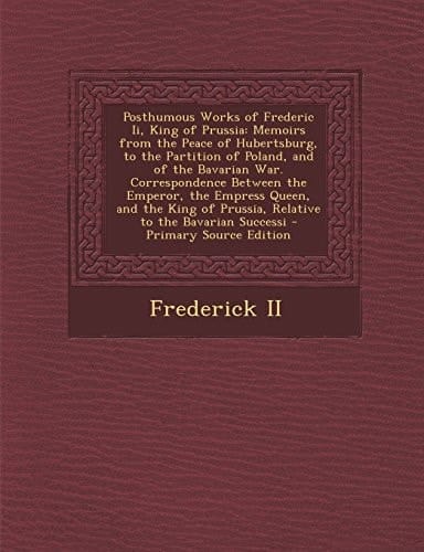 Posthumous Works of Frederic Ii, King of Prussia Memoirs from the Peace of Hubertsburg, to the Partition of Poland, and of the Bavarian War. Correspo