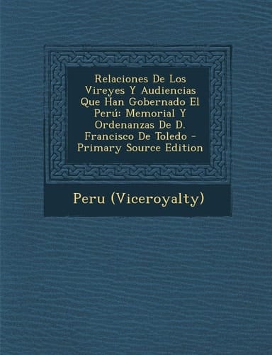 Relaciones de Los Vireyes Y Audiencias Que Han Gobernado El Perú Memorial Y Ordenanzas de D. Francisco de Toledo - Primary Source Edition