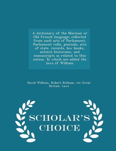 A Dictionary of the Norman Or Old French Language; Collected from Such Acts of Parliament, Parliament Rolls, Journals, Acts of State, Records, Law Books, Antient Historians, and Manuscripts As Related to This Nation. to Which Are Added the Laws of William -