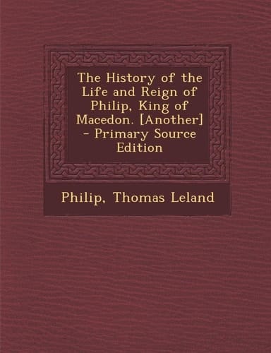 The History of the Life and Reign of Philip, King of Macedon. [Another] - Primary Source Edition