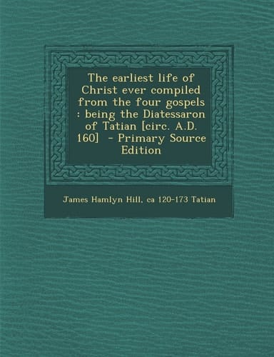 The Earliest Life of Christ Ever Compiled from the Four Gospels Being the Diatessaron of Tatian [Circ. A. D. 160] - Primary Source Edition