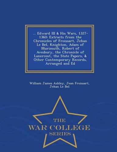 ... Edward III and His Wars, 1327-1360 Extracts from the Chronicles of Froissart, Jehan Le Bel, Knighton, Adam of Murimuth, Robert of Avesbury, the Chronicle of Lanercost, the State Papers, and Other Contemporary Records, Arranged and Ed - War College Series