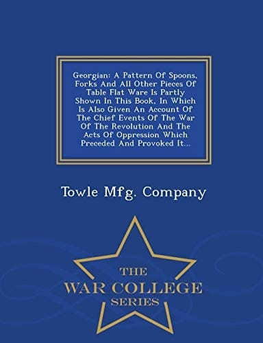 Georgian A Pattern of Spoons, Forks and All Other Pieces of Table Flat Ware Is Partly Shown in This Book, in Which Is Also Given an Account of the Chief Events of the War of the Revolution and the Acts of Oppression Which Preceded and Provoked It... - War College S