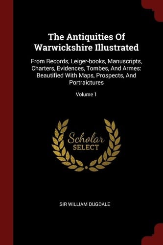 The Antiquities Of Warwickshire Illustrated From Records, Leiger-books, Manuscripts, Charters, Evidences, Tombes, And Armes: Beautified With Maps, Prospects, And Portraictures; Volume 1
