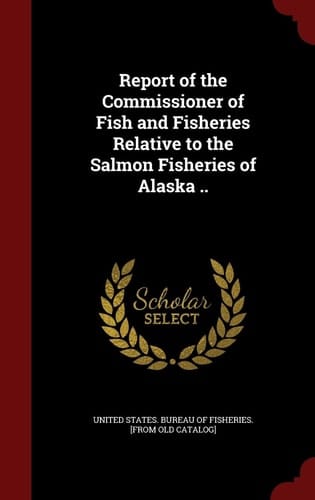 Report of the Commissioner of Fish and Fisheries Relative to the Salmon Fisheries of Alaska . .