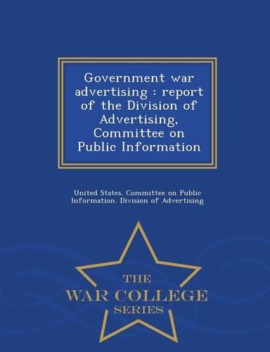 Government War Advertising Report of the Division of Advertising, Committee on Public Information - War College Series