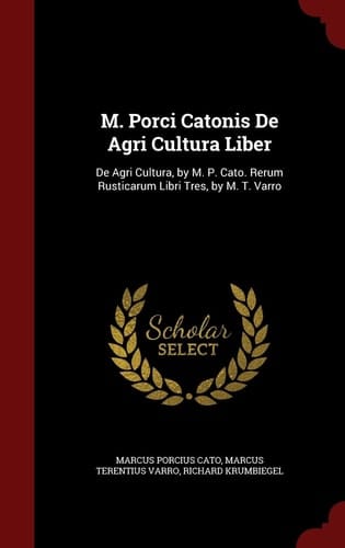 M. Porci Catonis de Agri Cultura Liber De Agri Cultura, by M. P. Cato. Rerum Rusticarum Libri Tres, by M. T. Varro