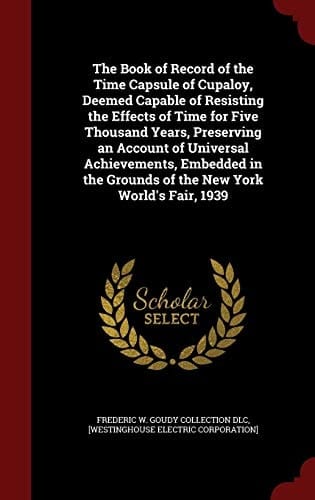 The Book of Record of the Time Capsule of Cupaloy, Deemed Capable of Resisting the Effects of Time for Five Thousand Years, Preserving an Account of Universal Achievements, Embedded in the Grounds of the New York World's Fair, 1939